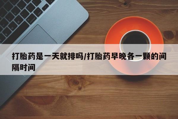 打胎药网上购买打胎药是一天就排吗/打胎药早晚各一颗的间隔时间