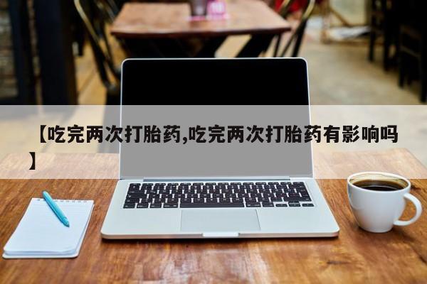 打胎药网上购买【吃完两次打胎药,吃完两次打胎药有影响吗】