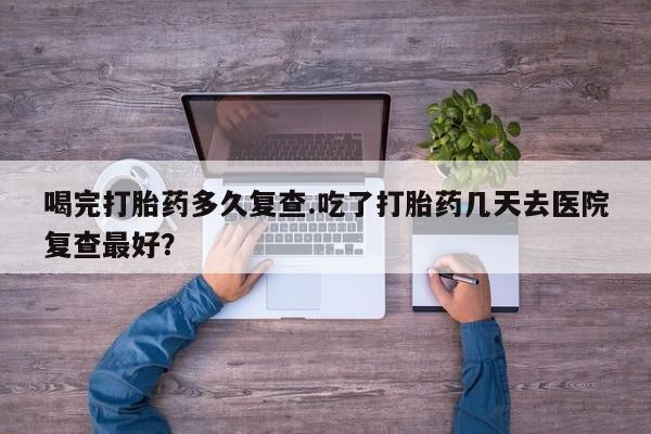 打胎药网上购买喝完打胎药多久复查.吃了打胎药几天去医院复查最好？