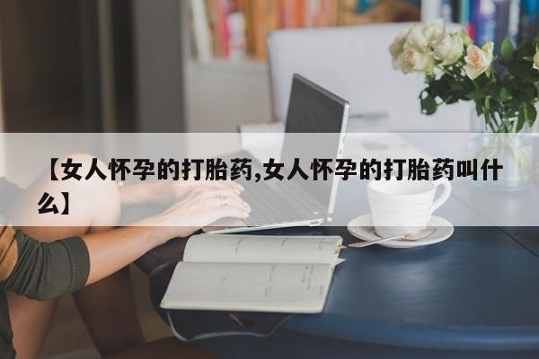 打胎药网上购买【女人怀孕的打胎药,女人怀孕的打胎药叫什么】