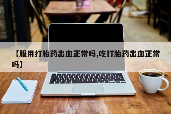 打胎药网上购买【服用打胎药出血正常吗,吃打胎药出血正常吗】