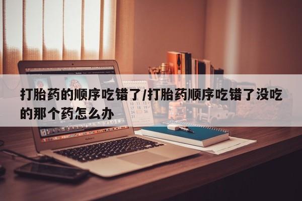 打胎药网上购买打胎药的顺序吃错了/打胎药顺序吃错了没吃的那个药怎么办
