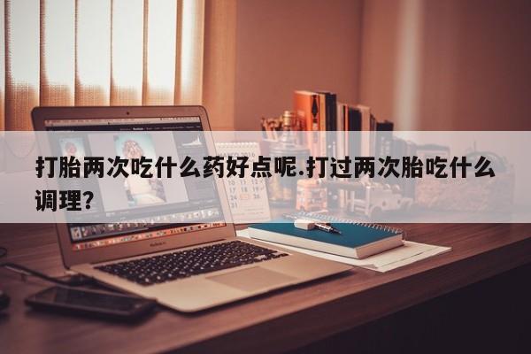 打胎药网上购买打胎两次吃什么药好点呢.打过两次胎吃什么调理？