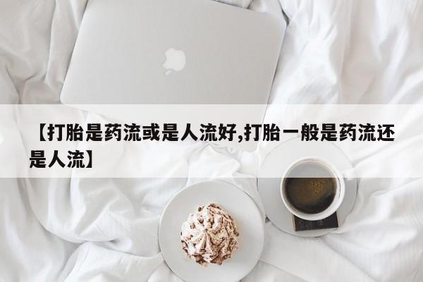 打胎药网上购买【打胎是药流或是人流好,打胎一般是药流还是人流】