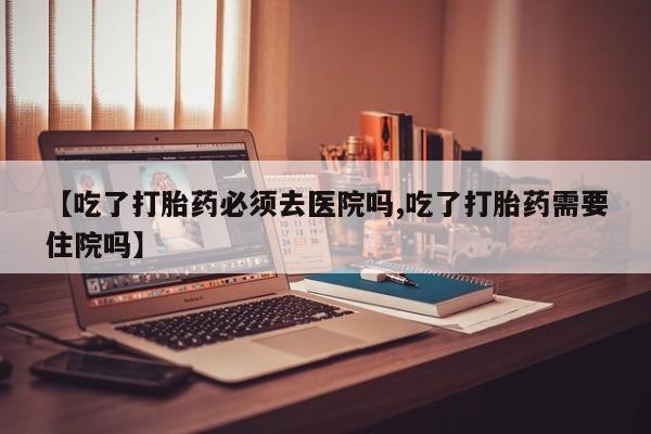 打胎药网上购买【吃了打胎药必须去医院吗,吃了打胎药需要住院吗】