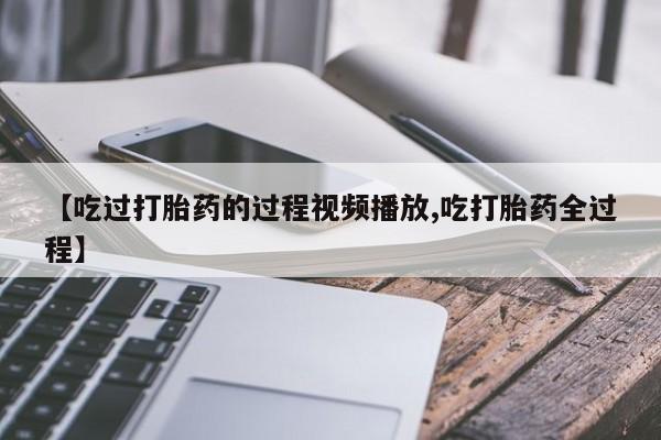 打胎药网上购买【吃过打胎药的过程视频播放,吃打胎药全过程】