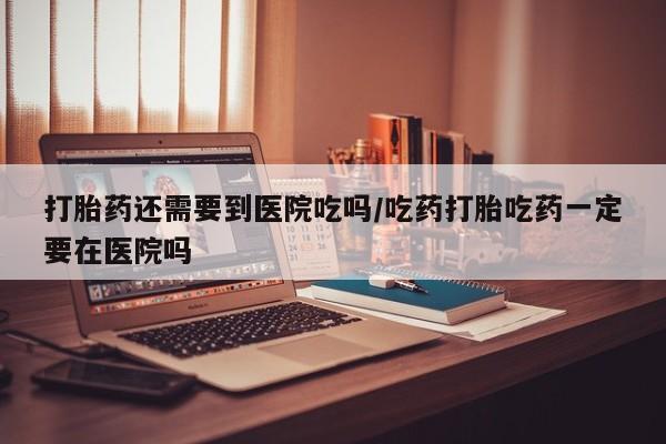 打胎药网上购买打胎药还需要到医院吃吗/吃药打胎吃药一定要在医院吗