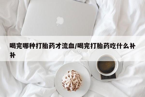 打胎药网上购买喝完哪种打胎药才流血/喝完打胎药吃什么补补