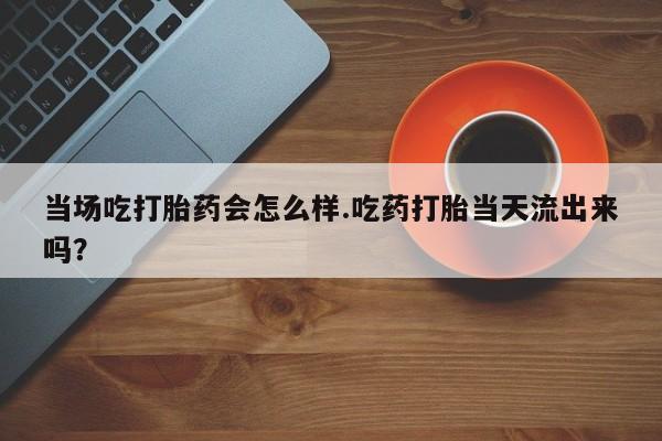 打胎药网上购买当场吃打胎药会怎么样.吃药打胎当天流出来吗？