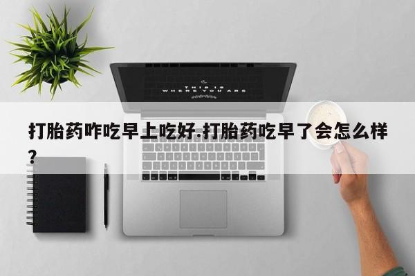 打胎药网上购买打胎药咋吃早上吃好.打胎药吃早了会怎么样？