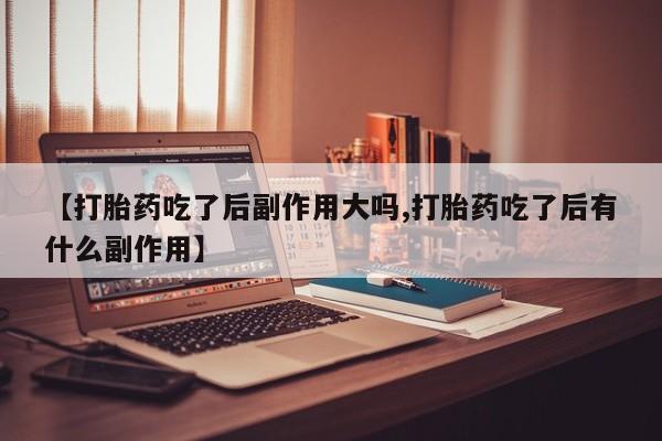 打胎药网上购买【打胎药吃了后副作用大吗,打胎药吃了后有什么副作用】