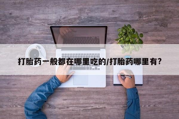 打胎药网上购买打胎药一般都在哪里吃的/打胎药哪里有?