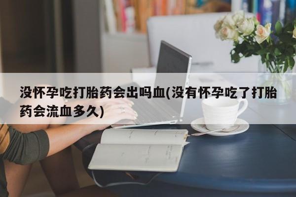 打胎药网上购买没怀孕吃打胎药会出吗血(没有怀孕吃了打胎药会流血多久)