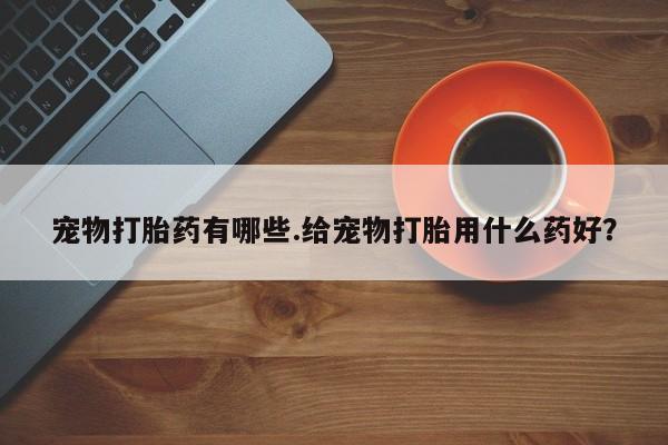 打胎药网上购买宠物打胎药有哪些.给宠物打胎用什么药好？
