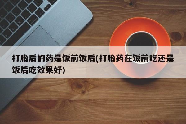 打胎药网上购买打胎后的药是饭前饭后(打胎药在饭前吃还是饭后吃效果好)