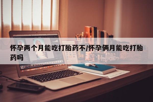 打胎药网上购买怀孕两个月能吃打胎药不/怀孕俩月能吃打胎药吗