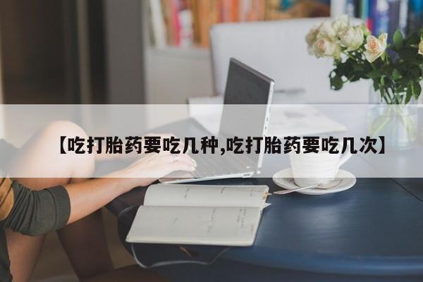 打胎药网上购买【吃打胎药要吃几种,吃打胎药要吃几次】