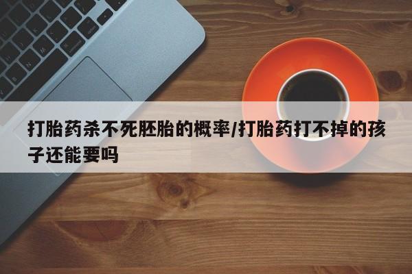 打胎药网上购买打胎药杀不死胚胎的概率/打胎药打不掉的孩子还能要吗