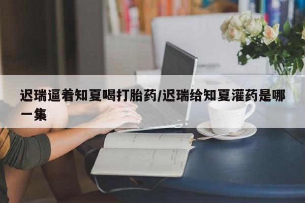 打胎药网上购买迟瑞逼着知夏喝打胎药/迟瑞给知夏灌药是哪一集