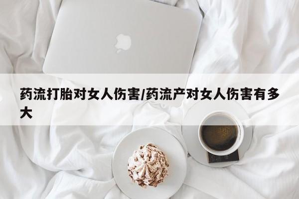 打胎药网上购买药流打胎对女人伤害/药流产对女人伤害有多大