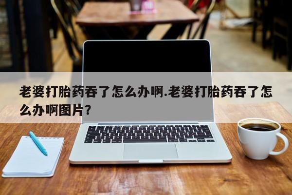 打胎药网上购买老婆打胎药吞了怎么办啊.老婆打胎药吞了怎么办啊图片？