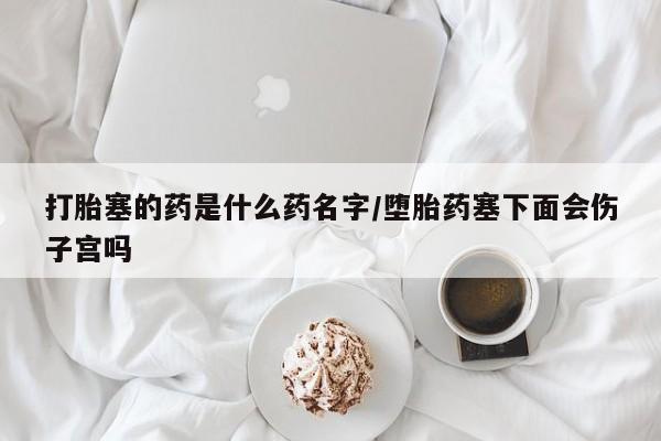 打胎药网上购买打胎塞的药是什么药名字/堕胎药塞下面会伤子宫吗