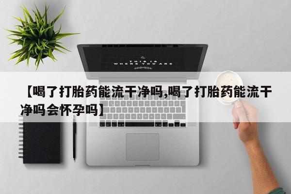 打胎药网上购买【喝了打胎药能流干净吗,喝了打胎药能流干净吗会怀孕吗】