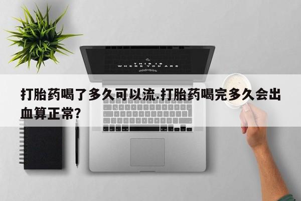 打胎药网上购买打胎药喝了多久可以流.打胎药喝完多久会出血算正常？
