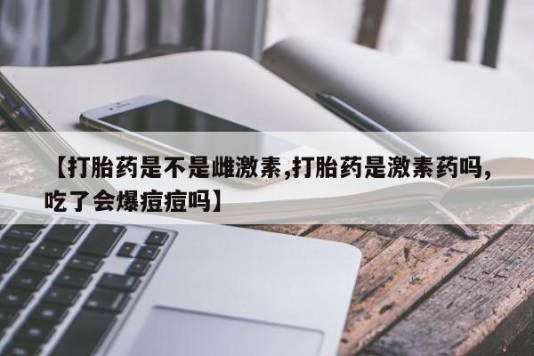 打胎药网上购买【打胎药是不是雌激素,打胎药是激素药吗,吃了会爆痘痘吗】