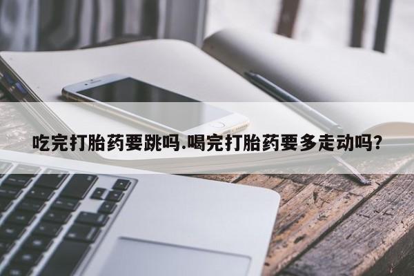 打胎药网上购买吃完打胎药要跳吗.喝完打胎药要多走动吗？