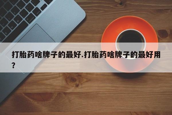 打胎药网上购买打胎药啥牌子的最好.打胎药啥牌子的最好用？