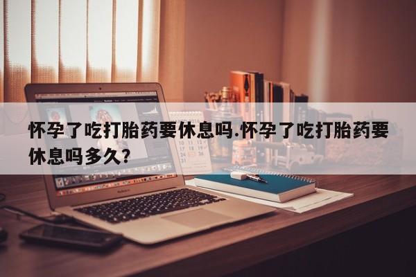 打胎药网上购买怀孕了吃打胎药要休息吗.怀孕了吃打胎药要休息吗多久？