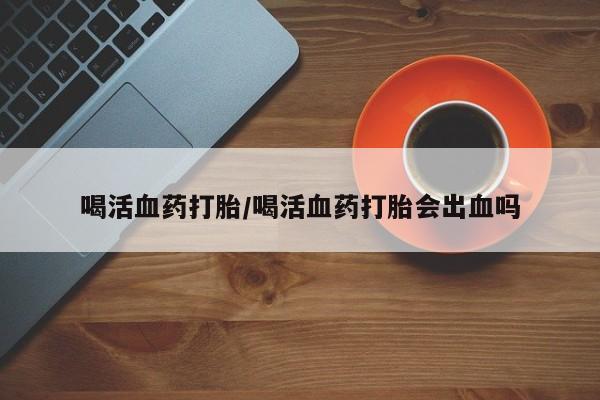 打胎药网上购买喝活血药打胎/喝活血药打胎会出血吗