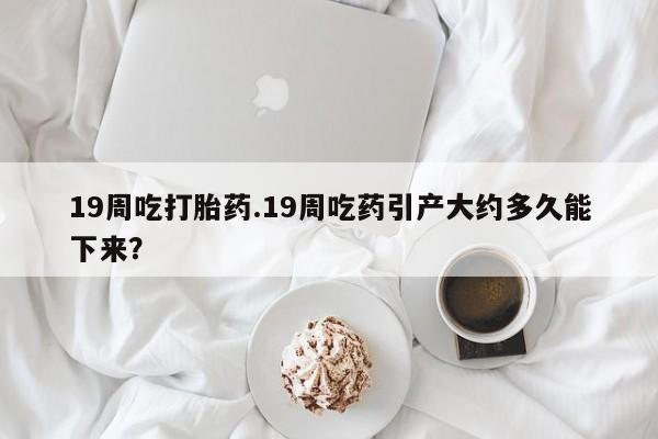 打胎药网上购买19周吃打胎药.19周吃药引产大约多久能下来？