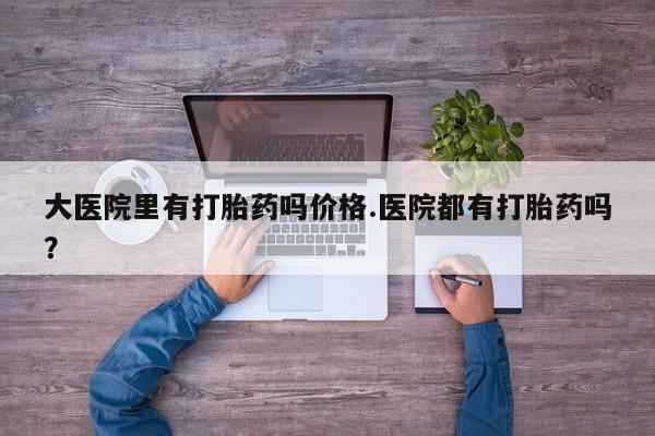 打胎药网上购买大医院里有打胎药吗价格.医院都有打胎药吗？