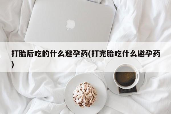 打胎药网上购买打胎后吃的什么避孕药(打完胎吃什么避孕药)