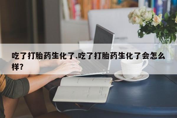 打胎药网上购买吃了打胎药生化了.吃了打胎药生化了会怎么样？