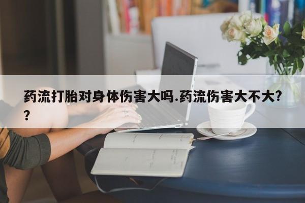 打胎药网上购买药流打胎对身体伤害大吗.药流伤害大不大?？