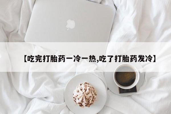 打胎药网上购买【吃完打胎药一冷一热,吃了打胎药发冷】