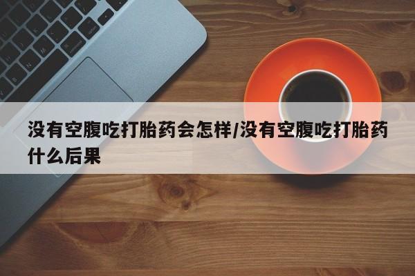 打胎药网上购买没有空腹吃打胎药会怎样/没有空腹吃打胎药什么后果