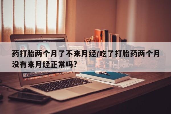 打胎药网上购买药打胎两个月了不来月经/吃了打胎药两个月没有来月经正常吗?