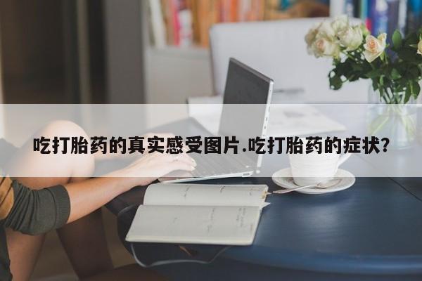 打胎药网上购买吃打胎药的真实感受图片.吃打胎药的症状？