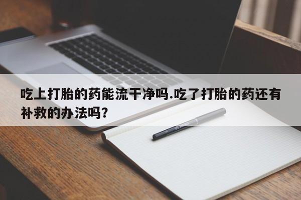 打胎药网上购买吃上打胎的药能流干净吗.吃了打胎的药还有补救的办法吗？