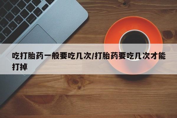 打胎药网上购买吃打胎药一般要吃几次/打胎药要吃几次才能打掉