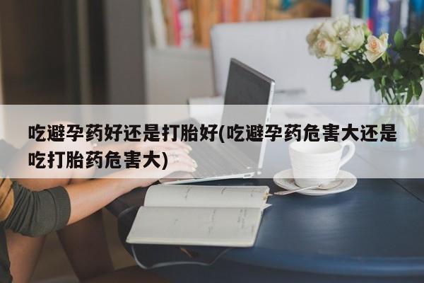 打胎药网上购买吃避孕药好还是打胎好(吃避孕药危害大还是吃打胎药危害大)