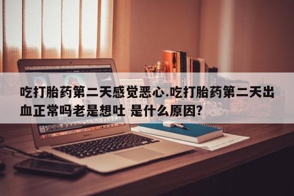 打胎药网上购买吃打胎药第二天感觉恶心.吃打胎药第二天出血正常吗老是想吐 是什么原因？