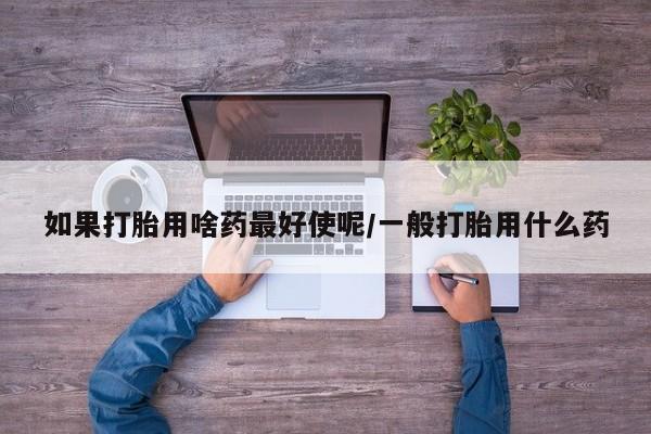 打胎药网上购买如果打胎用啥药最好使呢/一般打胎用什么药