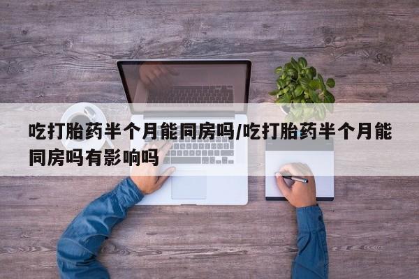 打胎药网上购买吃打胎药半个月能同房吗/吃打胎药半个月能同房吗有影响吗