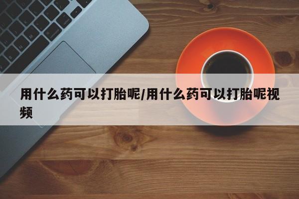 打胎药网上购买用什么药可以打胎呢/用什么药可以打胎呢视频