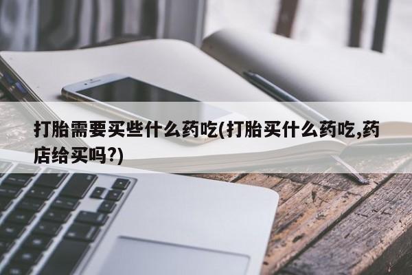 打胎药网上购买打胎需要买些什么药吃(打胎买什么药吃,药店给买吗?)